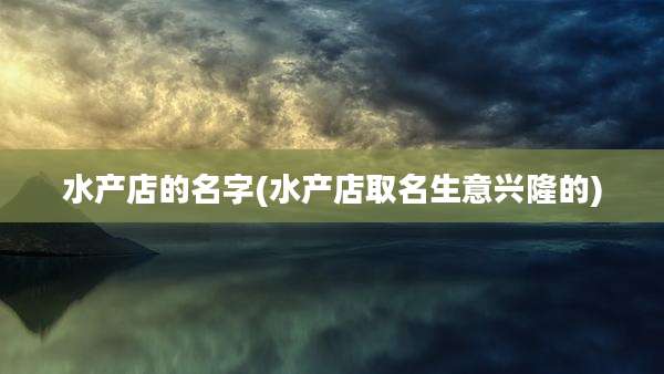 水产店的名字(水产店取名生意兴隆的)