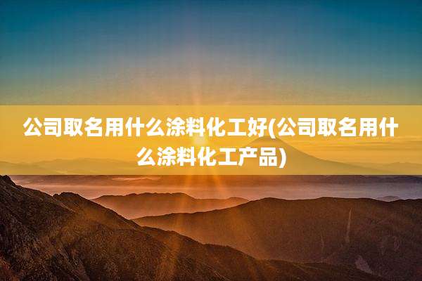 公司取名用什么涂料化工好(公司取名用什么涂料化工产品)