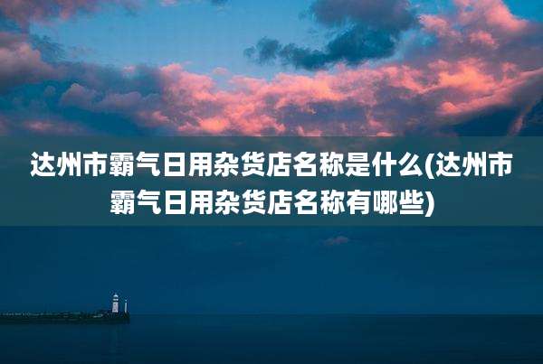 达州市霸气日用杂货店名称是什么(达州市霸气日用杂货店名称有哪些)