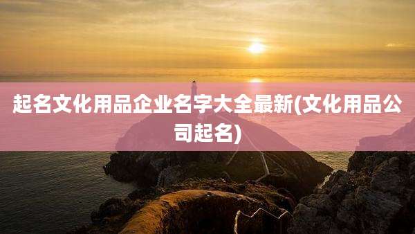 起名文化用品企业名字大全最新(文化用品公司起名)