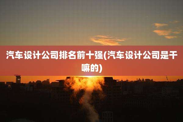 汽车设计公司排名前十强(汽车设计公司是干嘛的)