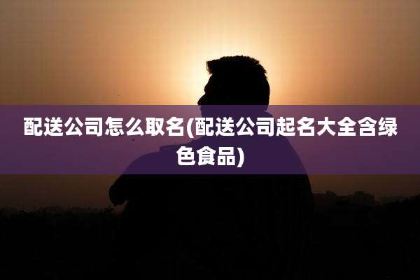 配送公司怎么取名(配送公司起名大全含绿色食品)