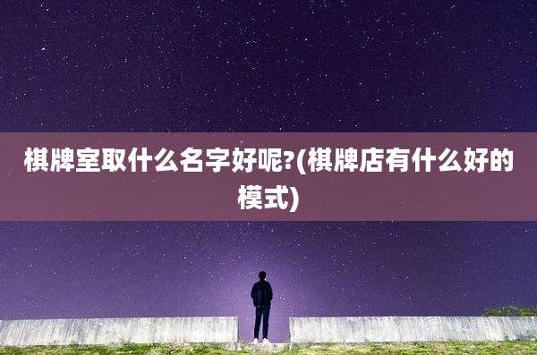 棋牌室取什么名字好呢?(棋牌店有什么好的模式)