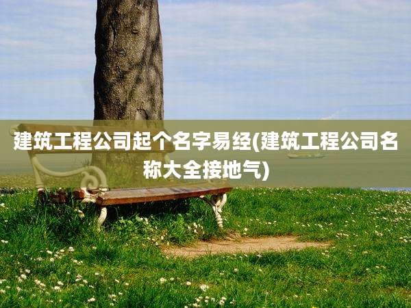 建筑工程公司起个名字易经(建筑工程公司名称大全接地气)
