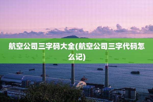 航空公司三字码大全(航空公司三字代码怎么记)