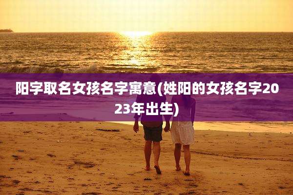 阳字取名女孩名字寓意(姓阳的女孩名字2023年出生)