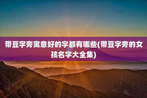 带豆字旁寓意好的字都有哪些(带豆字旁的女孩名字大全集)
