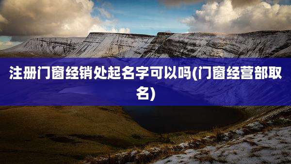 注册门窗经销处起名字可以吗(门窗经营部取名)