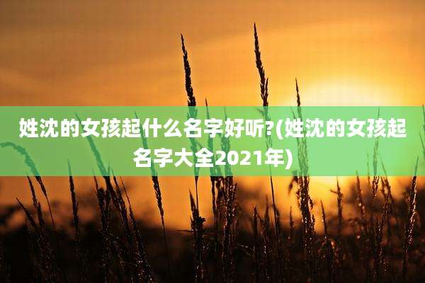 姓沈的女孩起什么名字好听?(姓沈的女孩起名字大全2021年)