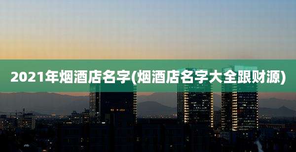 2021年烟酒店名字(烟酒店名字大全跟财源)