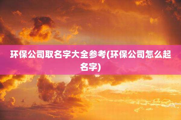 环保公司取名字大全参考(环保公司怎么起名字)