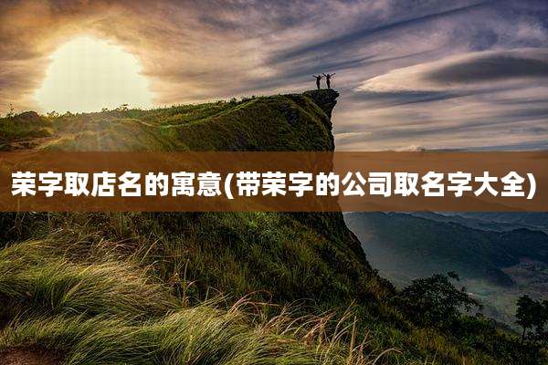 荣字取店名的寓意(带荣字的公司取名字大全)