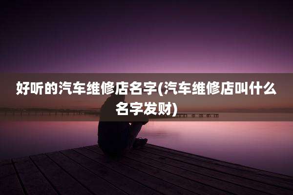 好听的汽车维修店名字(汽车维修店叫什么名字发财)