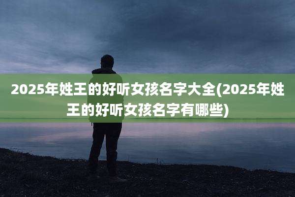 2025年姓王的好听女孩名字大全(2025年姓王的好听女孩名字有哪些)