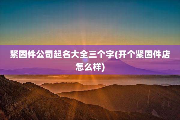 紧固件公司起名大全三个字(开个紧固件店怎么样)