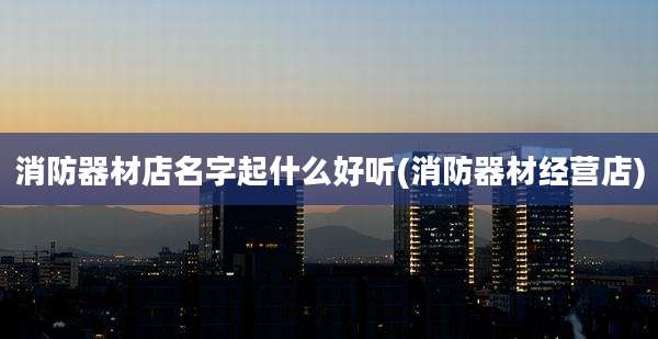 消防器材店名字起什么好听(消防器材经营店)