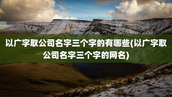 以广字取公司名字三个字的有哪些(以广字取公司名字三个字的网名)