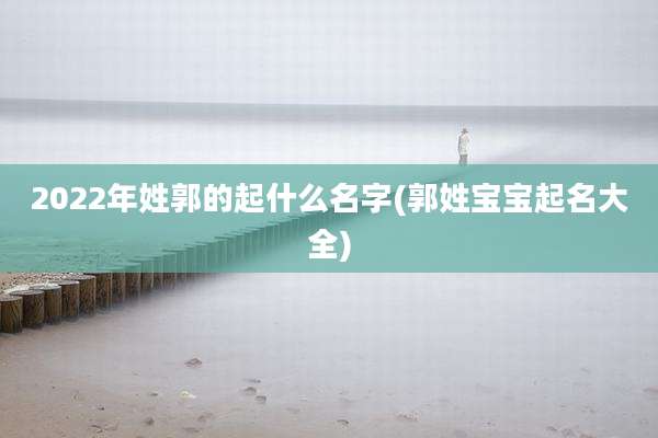 2022年姓郭的起什么名字(郭姓宝宝起名大全)