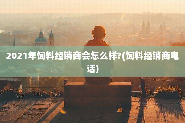 2021年饲料经销商会怎么样?(饲料经销商电话)