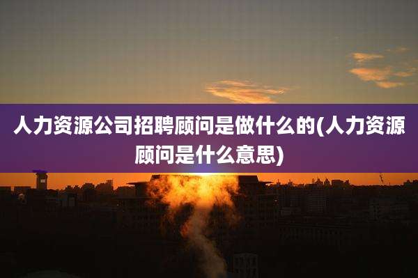 人力资源公司招聘顾问是做什么的(人力资源顾问是什么意思)