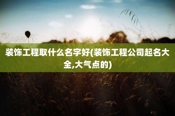 装饰工程取什么名字好(装饰工程公司起名大全,大气点的)