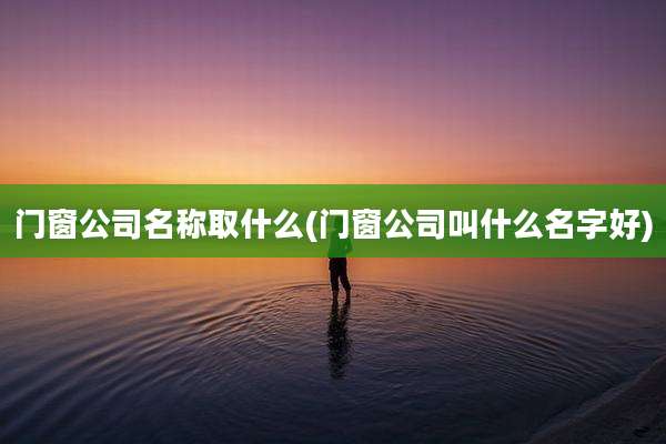 门窗公司名称取什么(门窗公司叫什么名字好)