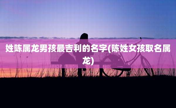 姓陈属龙男孩最吉利的名字(陈姓女孩取名属龙)
