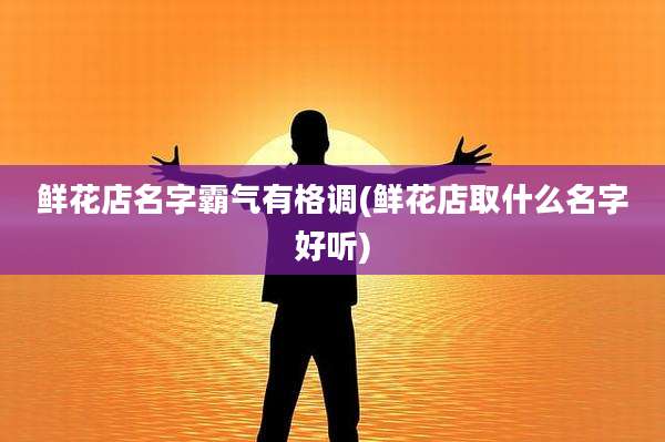 鲜花店名字霸气有格调(鲜花店取什么名字好听)