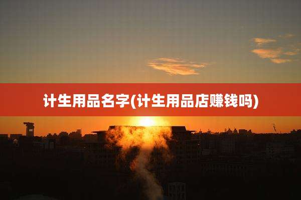 计生用品名字(计生用品店赚钱吗)