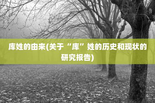 库姓的由来(关于“库”姓的历史和现状的研究报告)