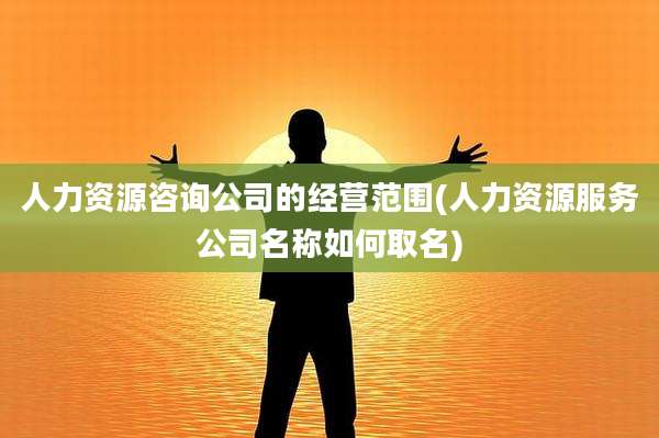 人力资源咨询公司的经营范围(人力资源服务公司名称如何取名)