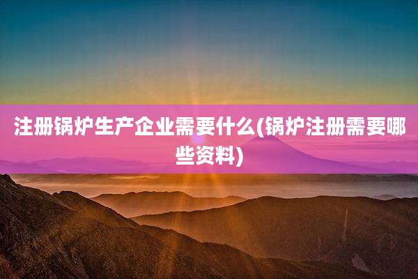 注册锅炉生产企业需要什么(锅炉注册需要哪些资料)