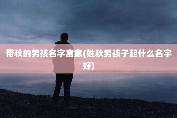 带秋的男孩名字寓意(姓秋男孩子起什么名字好)