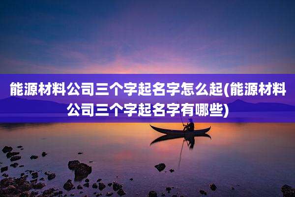能源材料公司三个字起名字怎么起(能源材料公司三个字起名字有哪些)
