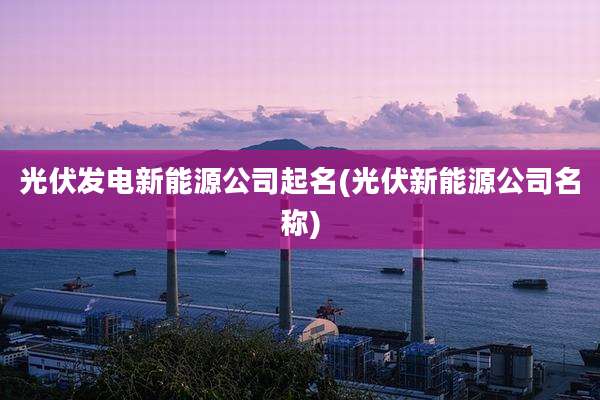 光伏发电新能源公司起名(光伏新能源公司名称)
