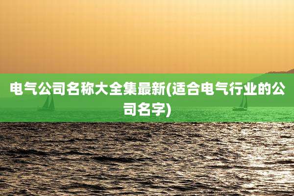 电气公司名称大全集最新(适合电气行业的公司名字)