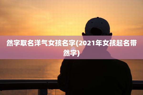 然字取名洋气女孩名字(2021年女孩起名带然字)