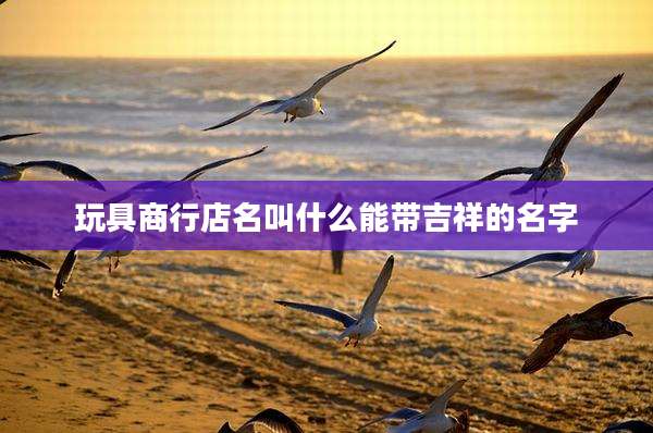 玩具商行店名叫什么能带吉祥的名字