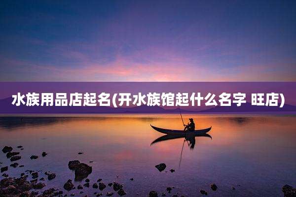 水族用品店起名(开水族馆起什么名字 旺店)