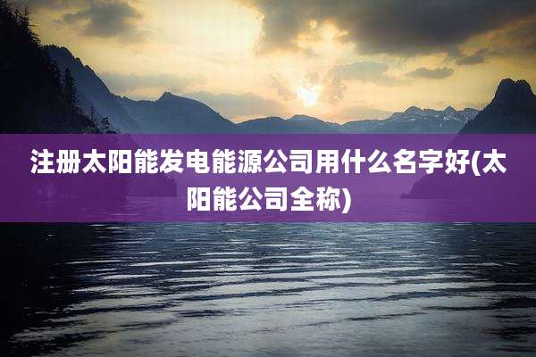 注册太阳能发电能源公司用什么名字好(太阳能公司全称)