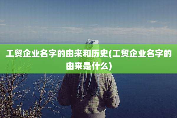 工贸企业名字的由来和历史(工贸企业名字的由来是什么)