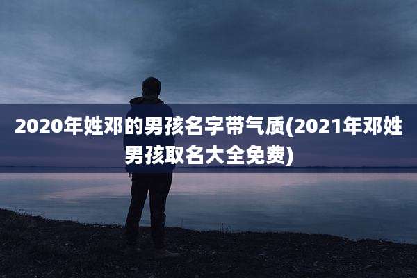 2020年姓邓的男孩名字带气质(2021年邓姓男孩取名大全免费)
