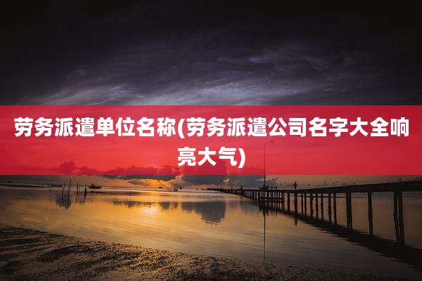 劳务派遣单位名称(劳务派遣公司名字大全响亮大气)