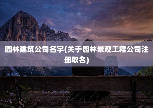 园林建筑公司名字(关于园林景观工程公司注册取名)
