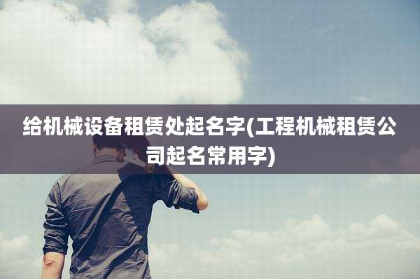 给机械设备租赁处起名字(工程机械租赁公司起名常用字)