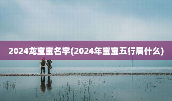2024龙宝宝名字(2024年宝宝五行属什么)