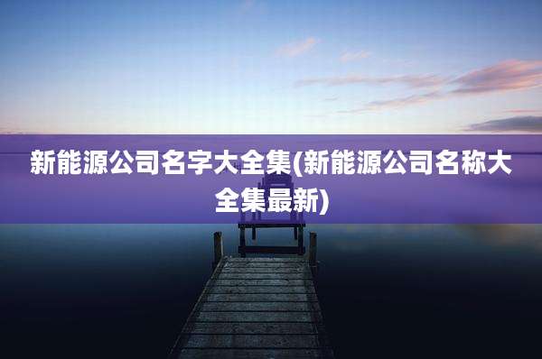 新能源公司名字大全集(新能源公司名称大全集最新)
