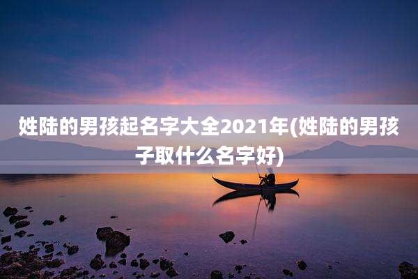 姓陆的男孩起名字大全2021年(姓陆的男孩子取什么名字好)