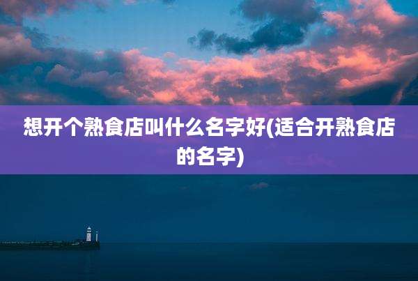 想开个熟食店叫什么名字好(适合开熟食店的名字)