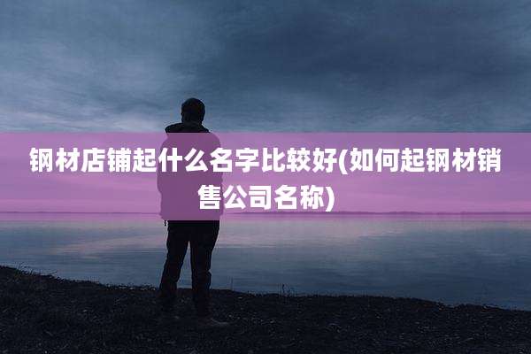钢材店铺起什么名字比较好(如何起钢材销售公司名称)